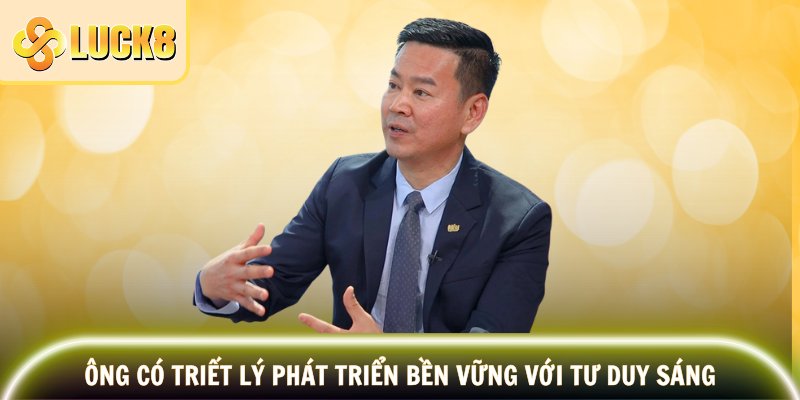 Ông có triết lý phát triển bền vững với tư duy sáng