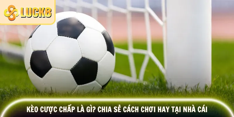 Kèo Cược Chấp Là Gì? Chia Sẻ Cách Chơi Hay Tại Nhà Cái
